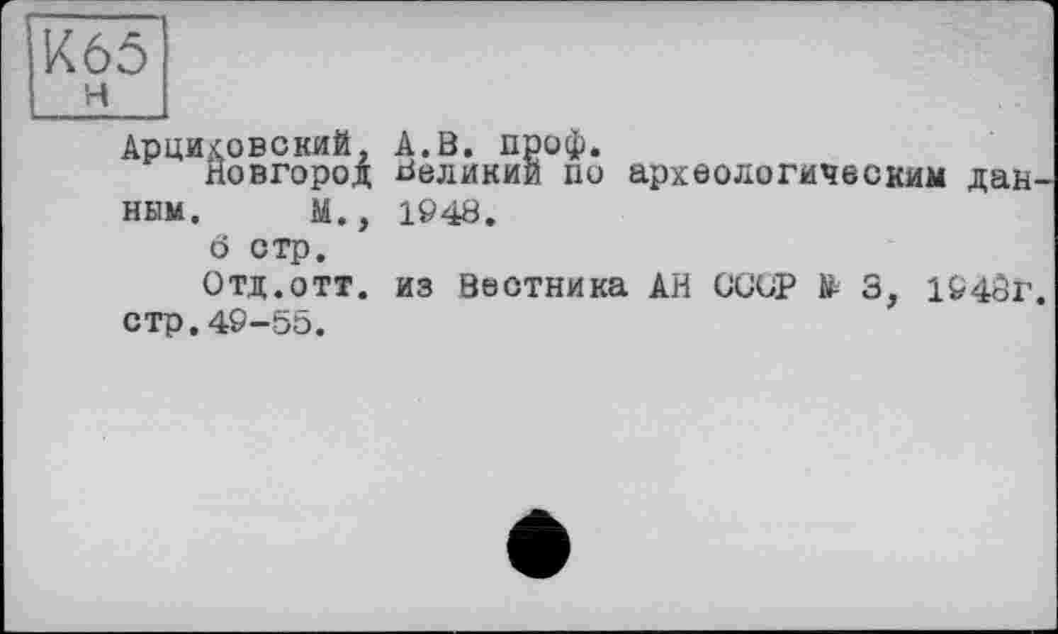 ﻿Арцмховский, А.В. проф.
Новгород Великий по археологическим данным. М., 1948.
ö стр.
Отд.отт. из Вестника АН СООР 3, 1940г. стр.49-55.